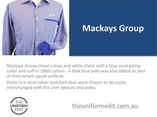 Mackays Group
Mackays Group chose a blue and white check with a blue contrasting
collar and cuff in 100% cotton. A dark blue polo was also added as part
of their smart casual uniform.
Pants in a sand colour and dark blue were chosen to be easily
interchanged with the shirt options and polos.
theuniformedit.com.au
 