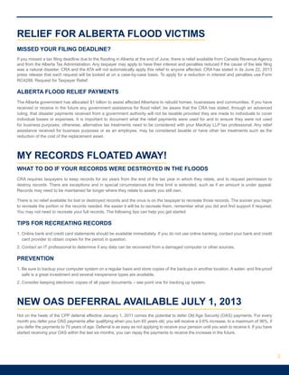 RELIEF FOR ALBERTA FLOOD VICTIMS
MISSED YOUR FILING DEADLINE?
If you missed a tax filing deadline due to the flooding in Alberta at the end of June, there is relief available from Canada Revenue Agency
and from the Alberta Tax Administration. Any taxpayer may apply to have their interest and penalties reduced if the cause of the late filing
was a natural disaster. CRA and the ATA will not automatically apply this relief to anyone affected. CRA has stated in its June 22, 2013
press release that each request will be looked at on a case-by-case basis. To apply for a reduction in interest and penalties use Form
RC4288, Request for Taxpayer Relief.
ALBERTA FLOOD RELIEF PAYMENTS
The Alberta government has allocated $1 billion to assist affected Albertans to rebuild homes, businesses and communities. If you have
received or receive in the future any government assistance for flood relief, be aware that the CRA has stated, through an advanced
ruling, that disaster payments received from a government authority will not be taxable provided they are made to individuals to cover
individual losses or expenses. It is important to document what the relief payments were used for and to ensure they were not used
for business purposes; otherwise, alternative tax treatments need to be considered with your MacKay LLP tax professional. Any relief
assistance received for business purposes or as an employee, may be considered taxable or have other tax treatments such as the
reduction of the cost of the replacement asset.
MY RECORDS FLOATED AWAY!
WHAT TO DO IF YOUR RECORDS WERE DESTROYED IN THE FLOODS
CRA requires taxpayers to keep records for six years from the end of the tax year in which they relate, and to request permission to
destroy records. There are exceptions and in special circumstances the time limit is extended, such as if an amount is under appeal.
Records may need to be maintained far longer where they relate to assets you still own.
There is no relief available for lost or destroyed records and the onus is on the taxpayer to recreate those records. The sooner you begin
to recreate the portion or the records needed, the easier it will be to recreate them, remember what you did and find support if required.
You may not need to recreate your full records. The following tips can help you get started
TIPS FOR RECREATING RECORDS
1. Online bank and credit card statements should be available immediately. If you do not use online banking, contact your bank and credit
card provider to obtain copies for the period in question.
2. Contact an IT professional to determine if any data can be recovered from a damaged computer or other sources.
PREVENTION
1. Be sure to backup your computer system on a regular basis and store copies of the backups in another location. A water- and fire-proof
safe is a great investment and several inexpensive types are available.
2. Consider keeping electronic copies of all paper documents – see point one for backing up system.
NEW OAS DEFERRAL AVAILABLE JULY 1, 2013
Hot on the heels of the CPP deferral effective January 1, 2011 comes the potential to defer Old Age Security (OAS) payments. For every
month you defer your OAS payments after qualifying when you turn 65 years old, you will receive a 0.6% increase, to a maximum of 36%, if
you defer the payments to 70 years of age. Deferral is as easy as not applying to receive your pension until you wish to receive it. If you have
started receiving your OAS within the last six months, you can repay the payments to receive the increase in the future.
2
 