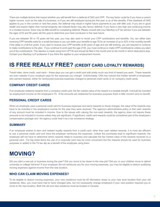 There are multiple factors that impact whether you will benefit from a deferral of OAS and CPP. The key factor could be if you have a current
higher income, such as the sale of a business, or if you are still employed during the first year or so of the benefits. If the clawback of OAS
applies to you in the current or next few years, the deferral may result in higher future payments to you with little cost. If you are in good
health and expect higher than normal longevity, the indexed factor may also favour deferral. If you have a very high and continuing income
or a modest income, there may be little benefit to considering deferral. Please consult with your MacKay LLP tax advisor if you are between
the ages of 63 and 65 years old this year to determine your best conclusion in the near future.
If you are between 60 or 70 years old this year, you may also want to revisit your CPP contributions and benefits. You can either start
receiving CPP benefits early for a small decrease or you can defer your benefits to age 70 for an increase of up to 42% in the monthly benefit
if the delay is a full five years. If you start to receive your CPP benefits at 60 years of age and are still working, you are required to continue
to make contributions to the plan. If you continue to work past the age of 65, you must continue to make CPP contributions unless you elect
out of the contributions. This election is made using form CPT30 and should be filed in the month prior to the month in which deductions stop.
Contact your MacKay LLP profession if you think this applies to your employment income.
IS FREE REALLY FREE? (CREDIT CARD LOYALTY REWARDS)
Travel miles, store credit, cash back – these days you can get a credit card with pretty much any kind of reward you want. These rewards
are even sweeter if your employer pays for the expenses you charge! Unfortunately, CRA has noticed this hidden benefit of employees
who earned rewards, either for reimbursed business expenses charged to personal credit cards or on company credit cards.
COMPANY CREDIT CARDS
If an employee redeems rewards from a company credit card, the fair market value of the reward is a taxable benefit. It should be included
as employment income on the employee’s T4. If the amounts are redeemed for business purposes there is little concern and no benefit.
PERSONAL CREDIT CARDS
When an employee uses a personal credit card for business expenses and earns rewards on those charges, the value of the rewards may
have to be included in the employee’s income for the year they were received. The agency’s administrative policy is that cash rewards
of any amount must be included in income. Due to the issues with valuing the non-cash rewards, the agency does not require these
amounts to be included in income unless they are significant. If significant, credit card rewards could be considered part of the employee’s
compensation package and the agency could treat it as a tax avoidance strategy.
SUMMARY
If an employee wishes to earn and redeem loyalty rewards from a credit card, other than cash related rewards, it is more tax efficient
to use a personal credit card and have the employer reimburse the expenses. Unless the purchases lead to significant rewards, the
employee will not have to determine which rewards relate to business and calculate the fair market value of the rewards received on a
personal card. For big ticket items the use of a corporate card may be more convenient but the rewards should be used for business
purposes or added to the T4 tax slip as a benefit of the employee using them.
MOVING?
Did you start a new job or business during the year? Did you move to be closer to the new job? Did you or your children move to attend
university or college full-time? If your employer did not reimburse you for your moving expenses, you may be eligible to deduct qualifying
moving expenses against income from the new location.
WHO CAN CLAIM MOVING EXPENSES?
To be eligible to deduct moving expenses, your new residence must be 40 kilometers closer to your new work location than your old
residence. Also, you must have had to have changed jobs, but not necessarily change employers if your new position required you to
move to the new location. Both the old and new residence must be located in Canada.
3
 