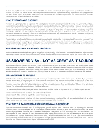 Students moving 40 kilometers closer to school to attend full-time studies can also deduct moving expenses against income from the new
location. This income can include taxable scholarships as well as income from employment. Moving expenses are deducted prior to the
use of tax credits. Even if the student is not taxable due to tuition credits, the use of moving expenses can increase the carry forward of
tuition credits and the amount available for transfer.
WHAT EXPENSES ARE ELIGIBLE?
There are a surprising number of expenses that are eligible for deduction, including the cost of moving you, your family, and your
household belongings to the new location, as well as costs associated with selling your old home, breaking a lease, or storing household
goods. Although there are simplified methods available to calculate some expenses, it is important to keep all of your receipts so your
tax advisor can determine which method is more beneficial to you. If you are flying to the new location and are considering using travel
points for the flights, the cost of these flights will not be deductible; therefore it may not be the best use of your travel points. Some costs
can only be claimed if you are selling a home at the old location and other costs may not be deductible. The CRA website or your MacKay
LLP tax professional can assist in narrowing these down.
If your employer pays for part of the moving expenses, you may be able to deduct the unreimbursed qualifying moving expenses. If you
receive an allowance for moving, you can choose to include the allowance in income and deduct moving expenses. Consult your tax
advisor to determine the most tax efficient strategy for your personal situation. This includes cases where the mileage or meal allowances
(which are standard rates) may be advantageous.			
WHEN CAN I DEDUCT THE MOVING EXPENSES?
Moving expenses can only be deducted against income from the new location. What happens if you moved in November and your moving
expenses are greater than your income in December? You can deduct any leftover moving expenses against your income in the next year.
US SNOWBIRD VISA – NOT AS GREAT AS IT SOUNDS
Being able to spend an extra 60 days in the U.S. may sound appealing to those of you who like to escape the great Canadian winter,
especially with the low cost of U.S. real estate. The new U.S. snowbird visa does allow Canadians to spend additional time in the U.S. without
having to deal with immigration, but it does not get you out of dealing with the Internal Revenue Service or U.S. tax requirements. The current
tax rules regarding U.S. residency are still in place. It is important to be aware of the consequences of being considered a U.S. resident.
AM I A RESIDENT OF THE U.S.?
Unlike Canadian residency, which looks at intent, U.S. residency is based solely on the number of days spent in the U.S. If you spend more
than 183 days in the U.S. in a given year, you are automatically considered a U.S. resident and required to file a tax return for that year.
There is a second test called the “substantial presence test” that can catch you even if you spend less than 183 days in the U.S. during
the year. The substantial presence test uses the following formula:
1. If the number of days in the current year is more than 30 days, total the number of days spent in the U.S. for the current year and
2. Add one third of the number of days for the first preceding year and
3. Add one sixth of the number of days for the second preceding year
If the total of these numbers is more than 183 days, you could be considered a resident of the U.S. and required to file a U.S. tax return,
unless you can prove you have a closer connection to another country and file Form 8840.
WHAT ARE THE TAX CONSEQUENCES OF BEING A U.S. RESIDENT?
If you are considered a resident of the U.S. for tax purposes, you are required to file a tax return in the U.S. reporting your worldwide
income to the IRS. You most likely will also be considered a Canadian resident and have to report your worldwide income to the Canada
Revenue Agency as well. In addition, all U.S. residents are subject to Foreign Bank Account Reporting (FBAR) filing requirements. You
may be able to go to the Canada-U.S. treaty residency tie-breaker rules to opt out of reporting your worldwide income, which can reduce
your tax liability, but you must file a return to claim the treaty relief. The treaty does not allow you to opt out of the FBAR filing requirements,
which require you to report details and the highest balance of every financial account (bank, brokerage, mutual fund, RRSP) you own
during the year if the aggregate amount of your holdings exceeds $10,000.
4
 