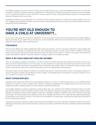 Form 8840 only applies if you were in the U.S. for less than 183 days during the year. If you spend significant time in the U.S. each year,
but less than 183 days, consider the assistance of MacKay LLP to help file your Form 8840 as a precaution to ensure you are not mistaken
as a U.S. resident and subject to scrutiny by the IRS. In certain cases U.S. taxes, including the Medicare “Super tax,” can apply at levels
above the Canadian income tax you owe.
Regardless of whether you are considered a U.S. resident or not, you may be subject to U.S. estate tax on assets situated in the U.S. if
your worldwide assets exceed $5.25 million at the time of death. Worth getting sound advice on this issue and not assuming “Uncle Sam”
and the IRS will be understanding!
YOU’RE NOT OLD ENOUGH TO
HAVE A CHILD AT UNIVERSITY...
Do you have a child going off to university in September? Are you going back to school? Did you know there are tax credits available to
help ease the blow to your wallet? They do not require your very responsible child to keep and mail home every receipt they collect for
books and school supplies, but are preset amounts.
THE BASICS
There are three different tax credits available that relate to advanced education. The first is the tuition credit which is approximately 20%
of the amount of tuition paid. For $5,000 of tuition fees, the corresponding reduction in taxes is about $1,000. In addition to the tuition
amount, there are also education and textbook amounts which are based on the number of months of the program and whether the
student was full-time or part-time. These two credits do not require receipts and are allowance based.
WHAT IF MY CHILD DOES NOT HAVE ANY INCOME?
There are two options available if the student is not able to use the tax credits during the year because their income is too low. The
first is to carry the credits forward to use in future years. To carry forward the unused credits, the student must claim the tuition on their
tax return in the current year and the unused portion will carry forward to future years. There is no time limit for when the tuition credits
must be used and the unused amount will be tracked each year on the student’s Notice of Assessment.
The second option is for the student to transfer up to $5,000 to their spouse, common-law partner, parent or grandparent (spouse’s or
common law partner’s parent and grandparent are also included). This generally leads to immediate tax savings as students may not
be in a position to use them for several years.
WHAT TUITION APPLIES?
Generally, tuition greater than $100 paid to an educational institution for courses at a post-secondary level or to an HRSDC-certified
institution for courses to provide occupation skills, including a professional organization are qualifying. Most but not all University and
College tuition will be qualifying unless it is for short courses or personal interest items.
Every eligible institution in Canada is required to provide students with a tax certificate (Form T2202A) indicating the amount of tuition
paid and the number of months of full-time or part-time study. This certificate is all the documentation that is required to claim the tuition,
education and textbook amounts. Most institutions make these certificates available to students by the end of February through their
online portals. Your child should print the certificate as soon as it is available and provide it to you, along with other supporting documents,
for preparation of your family’s tax returns. If the tuition is to be transferred to another person, make sure the student signs the bottom of
the form authorizing the transfer.
Tuition paid to education institutions outside of Canada may also be eligible for the tuition, education and textbook credits. If your child is
attending post-secondary school outside of Canada, contact your tax advisor to determine if the tuition is eligible and what documentation
is required.
5
 