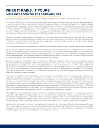 WHEN IT RAINS, IT POURS:
INSURANCE RECOVERY FOR EARNINGS LOSS
This article was originally published in Crowe Soberman LLP’s quarterly business newsletter – Comments Summer ‘13 Issue.
As I write this article, Toronto is recovering from its biggest rainfall since Hurricane Hazel. Two weeks ago, downtown Calgary was affected
by days of heavy rains following which the Bow River burst its banks. And while the initial focus should always be on the personal safety
of those affected, in short order this focus will give way to dealing with the financial consequences of the events which have occurred.
As “forensic accountants,” who specialize in insurance and litigation claims, our group knows the “financial” questions that may surface
when natural disasters occur. The first question may be, “Are we covered by insurance?” This question is followed by, “What exactly are
we covered for?” If you are unsure as to whether coverage applies, you should consult with your insurance counsel or insurance broker.
If you determine that coverage is available, the next question may be, “How much can I claim?”
If your business has been affected by the recent flooding (or by any other insured event), and the business has or will suffer an earnings
loss, you may wish to check with your insurance broker to determine if you have coverage for earnings loss. Often this is called coverage
for “business interruption.” Whatever name is used, the coverage allows you to claim for the earnings loss resulting from the damage
caused, subject to the policy terms and conditions.
Our firm has varied experience in the assessment of business interruption losses, where businesses have been affected by an insured peril.
Often an insurance adjuster will advise business owners that the insurer will retain an accountant to quantify the business interruption
loss that can be claimed. Based on our experience, business owners would be wise to consider retaining their own accountants (with
the necessary specialized knowledge) to develop business interruption loss calculations. In fact, your insurance coverage may include a
provision (or endorsement), that will reimburse the cost of retaining your own “forensic” accountant. This, of course, is subject to the limits
of any coverage provided, and is often referred to as “professional fees coverage.”
Generally, an accountant that has been retained by the business will develop calculations, which subsequently (along with supporting
documents and information) may be provided to the insurer’s accountant for review. While the insurer’s accountant may not always agree
with the approaches adopted, areas of agreement may be identified and areas of disagreement can be further explored. Further, with
this process, the business owner knows of the approach their accountant is considering for developing loss calculations, and is able to
ensure that the business information provided is correctly understood and fairly used. Although forensic accountants should not become
“advocates” for their clients, it is important to be aware that the persons who best understand the affected business are the business
owners and employees, not the accountants!
There can be many pitfalls involved in developing business interruption loss calculations. Some of these relate to the actual coverage
itself, and the specific wording will impact the calculation of recoverable loss. For example, what are relevant time limits for the “indemnity
period?” Is the business covered for losses until damage is repaired (or could have been repaired), or until sales return to normal
(normally, with a maximum of 12 months)? Is the business covered for continuing “ordinary payroll” – being the lower level employees
who would normally be laid off during an interruption? Is there a “co-insurance” clause (“co-insurance” is a term which suggests that
responsibility for compensating a loss may be shared between the insurer and the insured person or business)? If there is a co-insurance
clause, this could mean that some of the loss will not be paid if insufficient insurance was purchased. This aspect is complicated and may
give rise to a reduced payout even though the calculated loss is less than the actual limit of insurance.
Other pitfalls arise when dealing with the estimation of the financial results that would have been expected, minus the damage. For example,
usually, there will need to be a projection of the sales, which would have been made, had the damage not occurred. While it may be
reasonable to simply project sales by reference to sales for the corresponding period in the prior year, this approach may overlook specific
circumstances or recent trends that affected the business outlook. For example, were new markets or products being developed? In today’s
changing world, it is easy to see how both external factors and business initiatives may be expected to affect sales or profit trends.
A question often arises under circumstances where a business is not covered for “ordinary payroll” (the lower level employees) but lower
sales are achieved once business operations resume. Based on the policy wording, the lost “margin” on lost sales may be determined (on
a percentage basis), after subtracting “ordinary payroll” costs. However, there may have been no saving in payroll during the “start-up”
period following the interruption, even though below-normal sales were achieved.
6
 