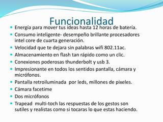 Funcionalidad Energía para mover tus ideas hasta 12 horas de batería.
 Consumo inteligente- desempeño brillante procesadores
intel core de cuarta generación.
 Velocidad que te dejara sin palabras wifi 802.11ac.
 Almacenamiento en flash tan rápido como un clic.
 Conexiones poderosas thunderbolt y usb 3.
 Impresionante en todos los sentidos pantalla, cámara y
micrófonos.
 Pantalla retroiluminada por leds, millones de pixeles.
 Cámara facetime
 Dos micrófonos
 Trapead multi-toch las respuestas de los gestos son
sutiles y realistas como si tocaras lo que estas haciendo.
 