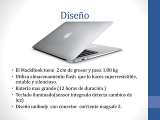 Diseño
• El MackBook tiene 2 cm de grosor y pesa 1,08 kg
• Utiliza almacenamiento flash que lo haces superresistible,
estable y silencioso.
• Batería mas grande (12 horas de duración )
• Teclado iluminado(sensor integrado detecta cambios de
luz)
• Diseño unibody con conector corriente magsafe 2.
 