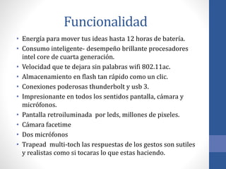 Funcionalidad
• Energía para mover tus ideas hasta 12 horas de batería.
• Consumo inteligente- desempeño brillante procesadores
intel core de cuarta generación.
• Velocidad que te dejara sin palabras wifi 802.11ac.
• Almacenamiento en flash tan rápido como un clic.
• Conexiones poderosas thunderbolt y usb 3.
• Impresionante en todos los sentidos pantalla, cámara y
micrófonos.
• Pantalla retroiluminada por leds, millones de pixeles.
• Cámara facetime
• Dos micrófonos
• Trapead multi-toch las respuestas de los gestos son sutiles
y realistas como si tocaras lo que estas haciendo.
 