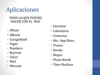 Aplicaciones
TODO LO QUE PUEDES
HACER CON EL MAC
• iPhoto
• iMovie
• GarageBand
• Pages
• Numbers
• Keynote
• Safari
• Mail
• Mensaje
• Facetime
• Calendario
• Contactos
• Mcc App Store
• ITunes
• Ibooks
• Mapas
• Photo Booth
• Time Machine
 