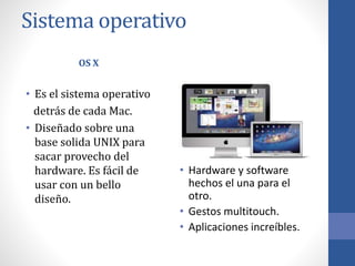 Sistema operativo
OS X
• Es el sistema operativo
detrás de cada Mac.
• Diseñado sobre una
base solida UNIX para
sacar provecho del
hardware. Es fácil de
usar con un bello
diseño.
• Hardware y software
hechos el una para el
otro.
• Gestos multitouch.
• Aplicaciones increíbles.
 