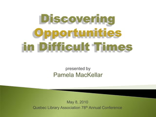 Discovering Opportunitiesin Difficult Times  presented by Pamela MacKellar May 8, 2010 Quebec Library Association 78th Annual Conference 