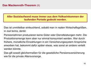 Das Mackenroth-Theorem  (II) Aller Sozialaufwand muss immer aus dem Volkseinkommen der laufenden Periode gedeckt werden. Das ist unmittelbar einleuchtend, sobald man in realen Wirtschaftsgrößen, in  real terms , denkt: PensionistInnen produzieren keine Güter oder Dienstleistungen mehr. Die Produktionsmenge kann aber nur einmal konsumiert werden. Wer durch frühere, monatliche Einzahlungen in ein Versicherungssystem Ansprüche erworben hat, bekommt dafür später etwas, was sonst an andere verteilt werden könnte. Das gilt soweit gleichermaßen für die gesetzliche Pensionsversicherung wie für die private Altersvorsorge. 