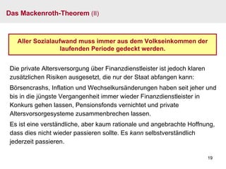 Das Mackenroth-Theorem  (II) Aller Sozialaufwand muss immer aus dem Volkseinkommen der laufenden Periode gedeckt werden. Die private Altersversorgung über Finanzdienstleister ist jedoch klaren zusätzlichen Risiken ausgesetzt, die nur der Staat abfangen kann: Börsencrashs, Inflation und Wechselkursänderungen haben seit jeher und bis in die jüngste Vergangenheit immer wieder Finanzdienstleister in Konkurs gehen lassen, Pensionsfonds vernichtet und private Altersvorsorgesysteme zusammenbrechen lassen. Es ist eine verständliche, aber kaum rationale und angebrachte Hoffnung, dass dies nicht wieder passieren sollte. Es  kann  selbstverständlich jederzeit passieren. 