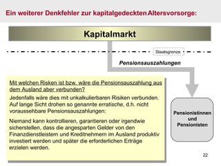 Pensionsauszahlungen Mit welchen Risken ist bzw. wäre die Pensionsauszahlung aus dem Ausland aber verbunden? Jedenfalls wäre dies mit unkalkulierbaren Risiken verbunden. Auf lange Sicht drohen so genannte  erratische , d.h. nicht voraussehbare Pensionsauszahlungen: Ein weiterer Denkfehler zur kapitalgedeckten   Altersvorsorge : Pensionistinnen und Pensionisten Kapitalmarkt Niemand kann kontrollieren, garantieren oder irgendwie sicherstellen, dass die angesparten Gelder von den Finanzdienstleistern und Kreditnehmern im Ausland produktiv investiert werden und später die erforderlichen Erträge erzielen werden. Staatsgrenze 