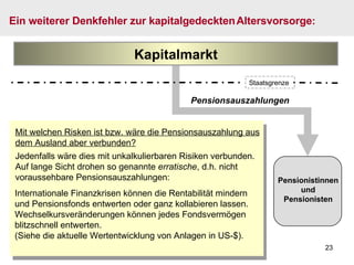 Pensionsauszahlungen Mit welchen Risken ist bzw. wäre die Pensionsauszahlung aus dem Ausland aber verbunden? Jedenfalls wäre dies mit unkalkulierbaren Risiken verbunden. Auf lange Sicht drohen so genannte  erratische , d.h. nicht voraussehbare Pensionsauszahlungen: Ein weiterer Denkfehler zur kapitalgedeckten   Altersvorsorge : Pensionistinnen und Pensionisten Kapitalmarkt Internationale Finanzkrisen können die Rentabilität mindern und Pensionsfonds entwerten oder ganz kollabieren lassen. Wechselkursveränderungen können jedes Fondsvermögen blitzschnell entwerten. (Siehe die aktuelle Wertentwicklung von Anlagen in US-$) . Staatsgrenze 