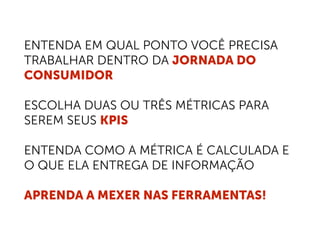 ENTENDA EM QUAL PONTO VOCÊ PRECISA
TRABALHAR DENTRO DA JORNADA DO
CONSUMIDOR
ESCOLHA DUAS OU TRÊS MÉTRICAS PARA
SEREM SEUS KPIS
ENTENDA COMO A MÉTRICA É CALCULADA E
O QUE ELA ENTREGA DE INFORMAÇÃO
APRENDA A MEXER NAS FERRAMENTAS!
 