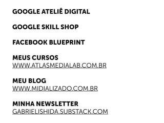 GOOGLE ATELIÊ DIGITAL
GOOGLE SKILL SHOP
FACEBOOK BLUEPRINT
MEUS CURSOS
WWW.ATLASMEDIALAB.COM.BR
MEU BLOG
WWW.MIDIALIZADO.COM.BR
MINHA NEWSLETTER
GABRIELISHIDA.SUBSTACK.COM
 