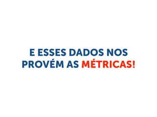 E ESSES DADOS NOS
PROVÉM AS MÉTRICAS!
 