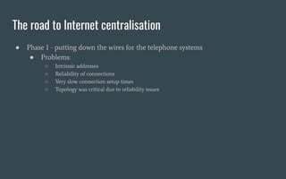 The road to Internet centralisation
● Phase 1 - putting down the wires for the telephone systems
● Problems:
○ Intrinsic a...