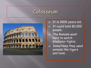 
It is 3000 years old.
It could hold 80,000
people.
The Romans went
here to watch
Gladiator fights.
Sometimes they used
animals like tigers
and lions.