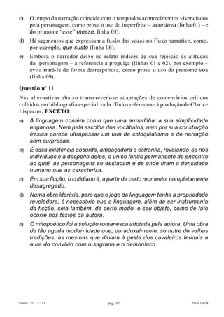 c)       O tempo da narração coincide com o tempo dos acontecimentos vivenciados
         pela personagem, como prova o uso do imperfeito – acordava (linha 01) – e
         do pronome “esse” (nesse, linha 03).
d)       Há segmentos que expressam a fusão das vozes no fluxo narrativo, como,
         por exemplo, que susto (linha 06).
e)       Embora o narrador deixe no relato índices de sua rejeição às atitudes
         da personagem – a referência à preguiça (linhas 01 e 02), por exemplo –
         evita tratá-la de forma desrespeitosa, como prova o uso do pronome vos
         (linha 09).

Questão nº 11
Nas alternativas abaixo transcrevem-se adaptações de comentários críticos
colhidos em bibliografia especializada. Todos referem-se à produção de Clarice
Lispector, EXcETO:
a)       A linguagem contém como que uma armadilha: a sua simplicidade
         enganosa. Nem pela escolha dos vocábulos, nem por sua construção
         frásica parece ultrapassar um tom de coloquialismo e de narração
         sem surpresas.
b)       É essa existência absurda, ameaçadora e estranha, revelando-se nos
         indivíduos e a despeito deles, o único fundo permanente de encontro
         ao qual as personagens se destacam e de onde tiram a densidade
         humana que as caracteriza.
c)       Em sua ficção, o cotidiano é, a partir de certo momento, completamente
         desagregado.
d)       Numa obra literária, para que o jogo da linguagem tenha a propriedade
         reveladora, é necessário que a linguagem, além de ser instrumento
         da ficção, seja também, de certo modo, o seu objeto, como de fato
         ocorre nos textos da autora.
e)       O mitopoético foi a solução romanesca adotada pela autora. Uma obra
         de tão aguda modernidade que, paradoxalmente, se nutre de velhas
         tradições, as mesmas que davam à gesta dos cavaleiros feudais a
         aura do convívio com o sagrado e o demoníaco.




Grupos I - IV - V - VI                   pág. 10                           Prova Tipo A
 