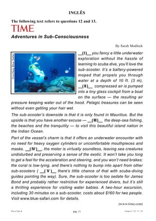InGLÊs

The following text refers to questions 12 and 13.


Adventures in Sub-Consciousness
                                                           By Sarah Modlock

                                    __( I )__ you fancy a little underwater
Courtesy Blue Safari




                                    exploration without the hassle of
                                    learning to scuba dive, you’ll love the
                                    sub-scooter. It’s a battery-powered
                                    moped that propels you through
                                    water at a depth of 10 ft. (3 m),
                                    __( II )__ compressed air is pumped
                                    into a tiny glass cockpit from a boat
                                    on the surface — the resulting air
pressure keeping water out of the hood. Pelagic treasures can be seen
without even getting your hair wet.
The sub-scooter’s downside is that it is only found in Mauritius. But the
upside is that you have another excuse — __( III )__ the deep-sea fishing,
the beaches and the tranquility — to visit this beautiful island nation in
the Indian Ocean.
Part of the vessel’s charm is that it offers an underwater encounter with
no need for heavy oxygen cylinders or uncomfortable mouthpieces and
masks. __( IV )__, the motor is virtually soundless, leaving sea creatures
undisturbed and preserving a sense of the exotic. It won’t take you long
to get a feel for the acceleration and steering, and you won’t need brakes:
the coral is low-lying, and there’s nothing to bump into apart from other
sub-scooters ( __( V )__ there’s little chance of that with scuba-diving
guides pointing the way). Sure, the sub-scooter is too sedate for James
Bond and probably rather restrictive for experienced divers, but it’s still
a thrilling experience for visiting water babies. A two-hour excursion,
including 30 minutes on a sub-scooter, costs about $160 for two people.
Visit www.blue-safari.com for details.
                                                             (www.time.com)
Prova Tipo A                       pág. 11                      Grupos I - IV - V - VI
 