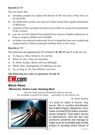 Questão nº 12
The text states that
a)               nowadays people can explore the bottom of the sea even if they have no
                 diving skills.
b)               the underwater scooter can travel at a faster speed than regular motorboats
                 in Mauritius.
c)               creatures of the sea bump into divers in an effort to escape the acceleration
                 of the scooters.
d)               you can visit the Indian Ocean and look for treasures hidden underwater as
                 long as oxygen cylinders are available.
e)               no brakes are required underwater for air is propelled into your cockpit and
                 compressed by a battery-operated machine deep in the ocean.
Questão nº 13
The connectors that appropriately fill in blanks I, II, III, IV and V, in the text, are
a)               As long as, when, however, So and but.
b)               When, if, also, Then and therefore.
c)               If, while, besides, Better still and although.
d)               While, then, consequently, In addition and also.
e)               As, as long as, for, Nevertheless and even.
The following text refers to questions 14 and 15.



Movie News
‘Wolverine’ Online Leak: Howling Mad!
                            After the Hugh Jackman blockbuster lands on the web,
                     Fox scrambles to punish the culprit – and protect its own bottom line
                                                                                 By Nicole Sperling
Michael Muller




                                                        It ’s bold to steal a movie. Any
                                                        movie. But a surefire blockbuster
                                                        like X-Men Origins: Wolverine, Fox’s
                                                        make-or-break $130 million summer-
                                                        movie tentpole? That takes nerves
                                                        of adamantium. And the fact that
                                                        someone somehow did manage to
                                                        swipe such an incredibly high-profile
                                                        project is sending shock waves of
Grupos I - IV - V - VI                              pág. 12                                  Prova Tipo A
 