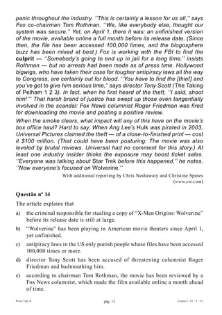 panic throughout the industry. ‘’This is certainly a lesson for us all,’’ says
Fox co-chairman Tom Rothman. ‘’We, like everybody else, thought our
system was secure.’’ Yet, on April 1, there it was: an unfinished version
of the movie, available online a full month before its release date. (Since
then, the file has been accessed 100,000 times, and the blogosphere
buzz has been mixed at best.) Fox is working with the FBI to find the
culprit — ‘’Somebody’s going to end up in jail for a long time,’’ insists
Rothman — but no arrests had been made as of press time. Hollywood
bigwigs, who have taken their case for tougher antipiracy laws all the way
to Congress, are certainly out for blood. ‘’You have to find the [thief] and
you’ve got to give him serious time,’’ says director Tony Scott ( The Taking
of Pelham 1 2 3). In fact, when he first heard of the theft, ‘’I said, shoot
him!’’’ That harsh brand of justice has swept up those even tangentially
involved in the scandal: Fox News columnist Roger Friedman was fired
for downloading the movie and posting a positive review.
When the smoke clears, what impact will any of this have on the movie’s
box office haul? Hard to say. When Ang Lee’s Hulk was pirated in 2003,
Universal Pictures claimed the theft — of a close-to-finished print — cost
it $100 million. (That could have been posturing: The movie was also
leveled by brutal reviews. Universal had no comment for this story.) At
least one industry insider thinks the exposure may boost ticket sales.
‘’Everyone was talking about Star Trek before this happened,’’ he notes.
‘’Now everyone’s focused on Wolverine.’’
                       With additional reporting by Chris Nashawaty and Christine Spines
                                                                          (www.ew.com)

Questão nº 14
The article explains that
a)      the criminal responsible for stealing a copy of “X-Men Origins: Wolverine”
        before its release date is still at large.
b)      “Wolverine” has been playing in American movie theaters since April 1,
        yet unfinished.
c)      antipiracy laws in the US only punish people whose files have been accessed
        100,000 times or more.
d)      director Tony Scott has been accused of threatening columnist Roger
        Friedman and badmouthing him.
e)      according to chairman Tom Rothman, the movie has been reviewed by a
        Fox News columnist, which made the film available online a month ahead
        of time.

Prova Tipo A                              pág. 13                           Grupos I - IV - V - VI
 