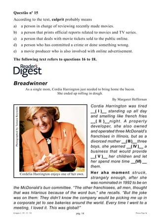 Questão nº 15
According to the text, culprit probably means
a)                                 a person in charge of reviewing recently made movies.
b)                                 a person that prints official reports related to movies and TV series.
c)                                 a person that deals with movie tickets sold to the public online.
d)                                 a person who has committed a crime or done something wrong.
e)                                 a movie producer who is also involved with online advertisement.

The following text refers to questions 16 to 18.




Breadwinner
                                      As a single mom, Cordia Harrington just needed to bring home the bacon.
                                                          She ended up rolling in dough.
                                                                                                By Margaret Heffernan

                                                                                 Cordia Harrington was tired
 Photographed by Tamara Reynolds




                                                                                 __( I )__ standing up all day
                                                                                 and smelling like french fries
                                                                                 _ _( II )_ _n i g ht . A p r o p er t y
                                                                                 developer, she also owned
                                                                                 and operated three McDonald’s
                                                                                 franchises in Illinois, but as a
                                                                                 divorced mother __( III )__ three
                                                                                 boys, she yearned __( IV )__ a
                                                                                 business that would provide
                                                                                 __( V )__ her children and let
                                                                                 her spend more time __(VI) __
                                                                                 them.
                                         Her aha moment struck,
                                   Cordelia Harrington enjoys one of her own.
                                         strangely enough, after she
                                         was nominated in 1992 to be on
the McDonald’s bun committee. “The other franchisees, all men, thought
that was hilarious because of the word bun,” she recalls. “But the joke
was on them: They didn’t know the company would be picking me up in
a corporate jet to see bakeries around the world. Every time I went to a
meeting, I loved it. This was global!”
Grupos I - IV - V - VI                                                 pág. 14                                  Prova Tipo A
 