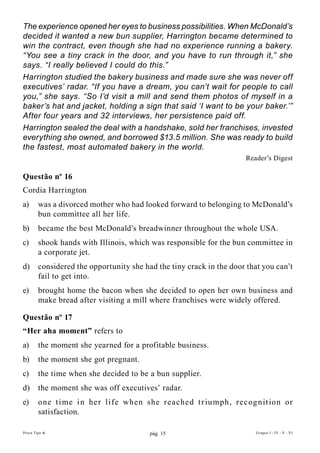 The experience opened her eyes to business possibilities. When McDonald’s
decided it wanted a new bun supplier, Harrington became determined to
win the contract, even though she had no experience running a bakery.
“You see a tiny crack in the door, and you have to run through it,” she
says. “I really believed I could do this.”
Harrington studied the bakery business and made sure she was never off
executives’ radar. “If you have a dream, you can’t wait for people to call
you,” she says. “So I’d visit a mill and send them photos of myself in a
baker’s hat and jacket, holding a sign that said ‘I want to be your baker.’”
After four years and 32 interviews, her persistence paid off.
Harrington sealed the deal with a handshake, sold her franchises, invested
everything she owned, and borrowed $13.5 million. She was ready to build
the fastest, most automated bakery in the world.
                                                                      Reader’s Digest

Questão nº 16
Cordia Harrington
a)      was a divorced mother who had looked forward to belonging to McDonald’s
        bun committee all her life.
b)      became the best McDonald’s breadwinner throughout the whole USA.
c)      shook hands with Illinois, which was responsible for the bun committee in
        a corporate jet.
d)      considered the opportunity she had the tiny crack in the door that you can’t
        fail to get into.
e)      brought home the bacon when she decided to open her own business and
        make bread after visiting a mill where franchises were widely offered.

Questão nº 17
“her aha moment” refers to
a)      the moment she yearned for a profitable business.
b)      the moment she got pregnant.
c)      the time when she decided to be a bun supplier.
d)      the moment she was off executives’ radar.
e)      one t i me i n her l ife when she rea ched t r iu mph, recog n it ion or
        satisfaction.

Prova Tipo A                             pág. 15                         Grupos I - IV - V - VI
 