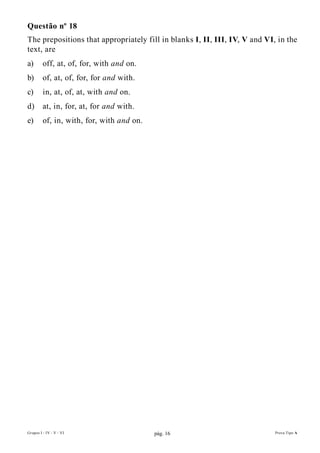 Questão nº 18
The prepositions that appropriately fill in blanks I, II, III, IV, V and VI, in the
text, are
a)       off, at, of, for, with and on.
b)       of, at, of, for, for and with.
c)       in, at, of, at, with and on.
d)       at, in, for, at, for and with.
e)       of, in, with, for, with and on.




Grupos I - IV - V - VI                     pág. 16                          Prova Tipo A
 