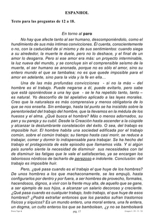 EsPAnhOL

Texto para las preguntas de 12 a 18.


                             En torno al paro
      No hay que afecte tanto al ser humano, descomponiéndolo, como el
hundimiento de sus más íntimas convicciones. Él cuenta, conscientemente
o no, con la caducidad de sí mismo y de sus sentimientos: cuando siega
a su alrededor, la muerte le duele, pero no lo deshace, y el final de un
amor lo desgarra. Pero si ese amor era más: un proyecto interminable,
la luz nueva del mundo, y se concluye sin el comprensible seísmo de la
muerte, el ser humano se anonada, porque no es sólo el amor, sino su
entero mundo el que se tambalea; no es que quede imposible para el
amor en adelante, sino para la vida y la fe en ella…
      Una de las más profundas convicciones - si no la más – del
hombre es el trabajo. Puede negarse a él, puede evitarlo, pero sabe
que está oponiéndose a una ley que - se le ha repetido tanto, tanto –
es natural. Yo desconfío de tal apelativo aplicado a las leyes morales.
Creo que la naturaleza es más comprensiva y menos obligatoria de lo
que se nos enseña. Sin embargo, hasta tal punto se ha insistido sobre la
perentoriedad del trabajo del hombre, que la llevamos en la médula de los
huesos y el alma. ¿Qué busca el hombre? Más o menos adornados, su
pan y su pareja y su cubil. Desde la Creación hasta ascender a la cúspide
y alcanzar la deslumbrante constelación del éxito. O sea, del trabajo es
imposible huir. El hombre habita una sociedad edificada por el trabajo
común, sobre el común trabajo; su tiempo hasta casi morir, se reduce a
trabajar, comer y dormir lo indispensable para trabajar. Se ha hecho del
trabajo el protagonista de este episodio que llamamos vida. Y si algún
país sureño siente la necesidad de disminuir sus necesidades con tal
de disminuir las fatigas que le vale el satisfacerlas, ya se encargan los
laboriosos nórdicos de tacharlo de perezoso e indolente. Conclusión: del
trabajo es imposible huir.
      Pero, ¿qué pasa cuando es el trabajo el que huye de los hombres?
De unos hombres a los que machaconamente, se les empujó, hasta
configurarlos por dentro y por fuera, a ser hombres de provecho, formales,
hacendosos, dignos, a vivir con la frente muy alta, de aquello que se gane,
a ser ejemplo de sus hijos, a alcanzar un salario decoroso y creciente.
¿Qué pasa cuando es cualquier trabajo, todo trabajo, el que huye de esos
hombres? ¿Podrá extrañar entonces que los parados sufran trastornos
físicos y síquicos? Es un mundo entero, una moral entera, una fe entera,
un dogma, un culto enteros los que se bambolean, ¿y no se bamboleará
Prova Tipo A                       pág. 17                      Grupos I - IV - V - VI
 