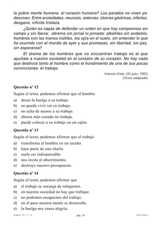 la pobre mente humana, el corazón humano? Los parados no viven ya:
desviven. Entre ansiedades, neurosis, astenias, úlceras gástricas, infartos,
desgana, infinita tristeza.
     ¿Quién es capaz de defender un orden en que hay campesinos sin
campo y sin faena; obreros sin jornal ni jornada; albañiles sin andamio;
hombres con las manos inútiles, los ojos en el suelo, sin entender lo que
ha ocurrido con el mundo de ayer y sus promesas, sin libertad, sin paz,
sin esperanza?
     El drama de los hombres que no encuentran trabajo es el que
apuñala a nuestra sociedad en el corazón de su corazón. No hay nada
que destroce tanto al hombre como el hundimiento de una de sus pocas
convicciones: el trabajo.
                                                    Antonio Gala. (El país, 1982)
                                                               (Texto adaptado)

Questão nº 12
Según el texto, podemos afirmar que el hombre
a)       desea la huelga a su trabajo.
b)       no puede vivir sin su trabajo.
c)       no echa de menos a su trabajo.
d)       ahorra más cuando no trabaja.
e)       puede colocar a su trabajo en un cajón.
Questão nº 13
Según el texto, podemos afirmar que el trabajo
a)       transforma al hombre en un tacaño.
b)       hace parte de una charla.
c)       suele ser indispensable.
d)       nos invita al aburrimiento.
e)       destruye nuestro presupuesto.
Questão nº 14
Según el texto, podemos afirmar que
a)       el trabajo se encarga de rebajarnos.
b)       en nuestra sociedad no hay que trabajar.
c)       no podemos escaparnos del trabajo.
d)       en el paro nuestra mente se desarrolla.
e)       la huelga nos causa alegría.
Grupos I - IV - V - VI                   pág. 18                         Prova Tipo A
 
