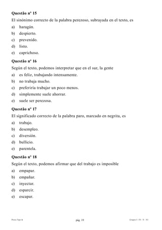 Questão nº 15
El sinónimo correcto de la palabra perezoso, subrayada en el texto, es
a)      haragán.
b)      despierto.
c)      prevenido.
d)      listo.
e)      caprichoso.

Questão nº 16
Según el texto, podemos interpretar que en el sur, la gente
a)      es feliz, trabajando intensamente.
b)      no trabaja mucho.
c)      preferiría trabajar un poco menos.
d)      simplemente suele ahorrar.
e)      suele ser perezosa.

Questão nº 17
El significado correcto de la palabra paro, marcado en negrita, es
a)      trabajo.
b)      desempleo.
c)      diversión.
d)      bullicio.
e)      parentela.

Questão nº 18
Según el texto, podemos afirmar que del trabajo es imposible
a)      empapar.
b)      empañar.
c)      inyectar.
d)      esparcir.
e)      escapar.




Prova Tipo A                            pág. 19                      Grupos I - IV - V - VI
 