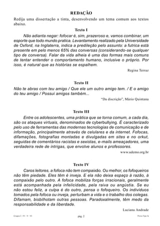 REDAÇÃO
Redija uma dissertação a tinta, desenvolvendo um tema comum aos textos
abaixo.
                                  Texto I
      Não adianta negar: fofocar é, sim, prazeroso e, vamos combinar, um
esporte que todo mundo pratica. Levantamento realizado pela Universidade
de Oxford, na Inglaterra, indica a predileção pelo assunto: a futrica está
presente em pelo menos 65% das conversas (considerando-se qualquer
tipo de conversa). Falar da vida alheia é uma das formas mais comuns
de tentar entender o comportamento humano, inclusive o próprio. Por
isso, é natural que as histórias se espalhem.
                                                               Regina Terraz


                               Texto II
Não te abras com teu amigo / Que ele um outro amigo tem. / E o amigo
do teu amigo / Possui amigos também...
                                               “Da discrição”, Mário Quintana


                                Texto III
     Entre os adolescentes, uma prática que se torna comum, a cada dia,
são os ataques virtuais, denominados de cyberbullying. É caracterizado
pelo uso de ferramentas das modernas tecnologias de comunicação e de
informação, principalmente através de celulares e da internet. Fofocas,
difamações, fotografias montadas e divulgadas em sites e no orkut,
seguidas de comentários racistas e sexistas, e-mails ameaçadores, uma
verdadeira rede de intrigas, que envolve alunos e professores.
                                                           www.udemo.org.br


                                  Texto IV
     Caros leitores, a fofoca não tem compaixão. Ou melhor, os fofoqueiros
não têm piedade. Eles têm é inveja. E ela não deixa espaço à razão, à
compaixão pelo outro. A fofoca mobiliza forças irracionais, geralmente
está acompanhada pela infelicidade, pela raiva ou angústia. Se eu
não estou feliz, a culpa é do outro, pensa o fofoqueiro. Os indivíduos
tomados pela fofoca ou inveja, perturbam a vida e o trabalho dos colegas.
Difamam, bisbilhotam outras pessoas. Paradoxalmente, têm medo da
responsabilidade e da liberdade.
                                                            Luciana Andrade
Grupos I - IV - V - VI             pág. 2                             Prova Tipo A
 