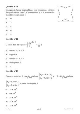Questão nº 21
Os arcos da figura foram obtidos com centros nos vértices
do quadrado de lado 3. Considerando p = 3, a soma das
medidas desses arcos é
a)      10
b)      12
c)      14
d)      16
e)      18

Questão nº 22
                                   2x − 2
                         3                    1
O valor de x na equação                   =      é
                         9                    27

a)      tal que 2 < x < 3.
b)      negativo.
c)      tal que 0 < x < 1.
d)      múltiplo de 2.
e)      3.

Questão nº 23
                                           a ij = 10, se i = j
                                           
Dadas as matrizes A = (aij)3x3 tal que                         e   B = (bij)3x3 tal que
                                           
                                            a ij = 0, se i ≠ j
 bij = 3, se i = j

                   , o valor de det(AB) é

 bij = 0, se i ≠ j

a) 27 x 103
b)      9 x 103
c)      27 x 102
d)      32 x 102
e)      27 x 10 4
Prova Tipo A                                    pág. 21                     Grupos I - IV - V - VI
 