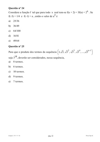 Questão nº 24
Considere a função f tal que para todo x real tem-se f(x + 2) = 3f(x) + 2x . Se
f(–3) = 1/4 e f(–1) = a , então o valor de a 2 é
a)       25/36
b)       36/49
c)       64/100
d)       16/81
e)       49/64

Questão nº 25
                                                                   n −1
Para que o produto dos termos da sequência 1, 3, 3 , 3 , 3 ,  , 3 
                                                     2 3   4
                                                                       
                                                                       
      14, deverão ser considerados, nessa sequência,
seja 3
a)       8 termos.
b)       6 termos.
c)       10 termos.
d)       9 termos.
e)       7 termos.




Grupos I - IV - V - VI               pág. 22                            Prova Tipo A
 