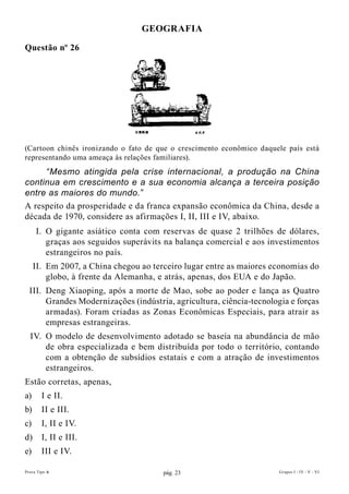 GEOGRAfIA

Questão nº 26




(Cartoon chinês ironizando o fato de que o crescimento econômico daquele país está
representando uma ameaça às relações familiares).
     “Mesmo atingida pela crise internacional, a produção na China
continua em crescimento e a sua economia alcança a terceira posição
entre as maiores do mundo.”
A respeito da prosperidade e da franca expansão econômica da China, desde a
década de 1970, considere as afirmações I, II, III e IV, abaixo.
     I. O gigante asiático conta com reservas de quase 2 trilhões de dólares,
        graças aos seguidos superávits na balança comercial e aos investimentos
        estrangeiros no país.
     II. Em 2007, a China chegou ao terceiro lugar entre as maiores economias do
         globo, à frente da Alemanha, e atrás, apenas, dos EUA e do Japão.
  III. Deng Xiaoping, após a morte de Mao, sobe ao poder e lança as Quatro
       Grandes Modernizações (indústria, agricultura, ciência-tecnologia e forças
       armadas). Foram criadas as Zonas Econômicas Especiais, para atrair as
       empresas estrangeiras.
  IV. O modelo de desenvolvimento adotado se baseia na abundância de mão
      de obra especializada e bem distribuída por todo o território, contando
      com a obtenção de subsídios estatais e com a atração de investimentos
      estrangeiros.
Estão corretas, apenas,
a)      I e II.
b)      II e III.
c)      I, II e IV.
d)      I, II e III.
e)      III e IV.

Prova Tipo A                           pág. 23                        Grupos I - IV - V - VI
 