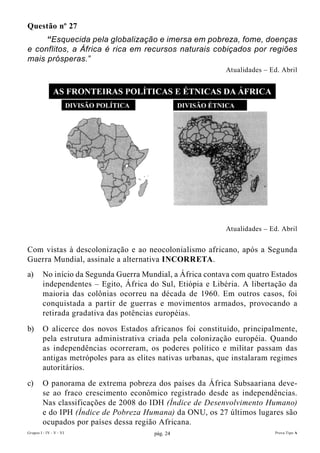 Questão nº 27
     “Esquecida pela globalização e imersa em pobreza, fome, doenças
e conflitos, a África é rica em recursos naturais cobiçados por regiões
mais prósperas.”
                                                             Atualidades – Ed. Abril




                                                             Atualidades – Ed. Abril


Com vistas à descolonização e ao neocolonialismo africano, após a Segunda
Guerra Mundial, assinale a alternativa IncORRETA.
a)       No início da Segunda Guerra Mundial, a África contava com quatro Estados
         independentes – Egito, África do Sul, Etiópia e Libéria. A libertação da
         maioria das colônias ocorreu na década de 1960. Em outros casos, foi
         conquistada a partir de guerras e movimentos armados, provocando a
         retirada gradativa das potências européias.
b)       O alicerce dos novos Estados africanos foi constituído, principalmente,
         pela estrutura administrativa criada pela colonização européia. Quando
         as independências ocorreram, os poderes político e militar passam das
         antigas metrópoles para as elites nativas urbanas, que instalaram regimes
         autoritários.
c)       O panorama de extrema pobreza dos países da África Subsaariana deve-
         se ao fraco crescimento econômico registrado desde as independências.
         Nas classificações de 2008 do IDH (Índice de Desenvolvimento Humano)
         e do IPH (Índice de Pobreza Humana) da ONU, os 27 últimos lugares são
         ocupados por países dessa região Africana.
Grupos I - IV - V - VI                   pág. 24                            Prova Tipo A
 