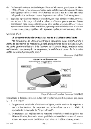 d)      O Pan-africanismo, defendido por Kwame Nkrumah, presidente de Gana
        (1957 e 1966), influenciou profundamente os líderes das lutas anticoloniais,
        conseguindo moldar uma forte política externa dos Estados africanos
        independentes, enfraquecendo a hegemonia das elites étnicas regionais.
e)      Segundo o pensamento terceiro-mundista, em voga há três décadas, atribuía-
        -se apenas à herança colonial a pobreza africana, porém outros fatores
        corroboram para essa condição; entre eles, vastas áreas da África Tropical
        apresentam solos de baixa fertilidade, quinze países não têm saídas marítimas
        e as desvantagens geográficas são agravadas pelas pressões demográficas.

Questão nº 28
       A desconcentração industrial muda o Sudeste Brasileiro
      “O fenômeno da desconcentração industrial está modificando o
perfil da economia da Região Sudeste. Durante boa parte do Século XX,
de cada quatro indústrias, três ficavam no Sudeste. Hoje, embora ainda
exista forte concentração de empresas, a realidade é outra. As indústrias
estão se espalhando pelo país.”
                                                                                           Almanaque Abril 2009

                                    DESCONCENTRAÇÃO INDUSTRIAL
                             Número de indústrias conforme a região do Brasil, em 2006
                                           Total: 6.144.500 indústrias

                   Sudeste 50,5%
                                                                                         Centro-Oeste
                                                                                            7,1%


                                                                                          Norte 3,5%




                                                                                    Nordeste
                                                                                     15,6%
                            Sul 23,3%


                                                   Fonte: Cadastro Central de Empresas 2006/IBGE
Em relação à desconcentração industrial brasileira nos últimos anos, considere
I, II e III a seguir.
     I. Os governos estaduais oferecem vantagens, como isenção de impostos e
        mais infraestrutura, às empresas que se instalem em seu território. A
        competição é chamada de “Guerra Fiscal”.
     II. Os mercados das regiões norte e nordeste tornaram-se mais exigentes nas
         últimas décadas, buscando maior qualidade e diversidade comercial. Assim
         sendo, as empresas se mobilizam com vistas a rendimentos regionais.
Prova Tipo A                                         pág. 25                                            Grupos I - IV - V - VI
 