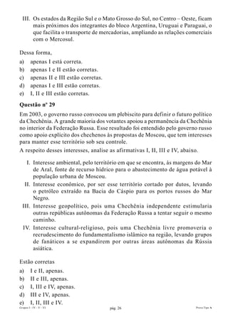 III. Os estados da Região Sul e o Mato Grosso do Sul, no Centro – Oeste, ficam
       mais próximos dos integrantes do bloco Argentina, Uruguai e Paraguai, o
       que facilita o transporte de mercadorias, ampliando as relações comerciais
       com o Mercosul.

Dessa forma,
a)       apenas I está correta.
b)       apenas I e II estão corretas.
c)       apenas II e III estão corretas.
d)       apenas I e III estão corretas.
e)       I, II e III estão corretas.
Questão nº 29
Em 2003, o governo russo convocou um plebiscito para definir o futuro político
da Chechênia. A grande maioria dos votantes apoiou a permanência da Chechênia
no interior da Federação Russa. Esse resultado foi entendido pelo governo russo
como apoio explícito dos chechenos às propostas de Moscou, que tem interesses
para manter esse território sob seu controle.
A respeito desses interesses, analise as afirmativas I, II, III e IV, abaixo.

    I. Interesse ambiental, pelo território em que se encontra, às margens do Mar
       de Aral, fonte de recurso hídrico para o abastecimento de água potável à
       população urbana de Moscou.
   II. Interesse econômico, por ser esse território cortado por dutos, levando
       o petróleo extraído na Bacia do Cáspio para os portos russos do Mar
       Negro.
  III. Interesse geopolítico, pois uma Chechênia independente estimularia
       outras repúblicas autônomas da Federação Russa a tentar seguir o mesmo
       caminho.
  IV. Interesse cultural-religioso, pois uma Chechênia livre promoveria o
       recrudescimento do fundamentalismo islâmico na região, levando grupos
       de fanáticos a se expandirem por outras áreas autônomas da Rússia
       asiática.

Estão corretas
a)       I e II, apenas.
b)       II e III, apenas.
c)       I, III e IV, apenas.
d)       III e IV, apenas.
e)       I, II, III e IV.
Grupos I - IV - V - VI                     pág. 26                        Prova Tipo A
 