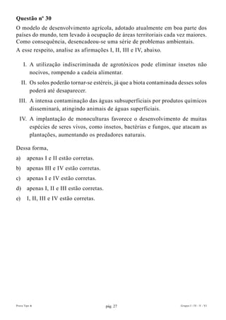Questão nº 30
O modelo de desenvolvimento agrícola, adotado atualmente em boa parte dos
países do mundo, tem levado à ocupação de áreas territoriais cada vez maiores.
Como consequência, desencadeou-se uma série de problemas ambientais.
A esse respeito, analise as afirmações I, II, III e IV, abaixo.

     I. A utilização indiscriminada de agrotóxicos pode eliminar insetos não
        nocivos, rompendo a cadeia alimentar.
     II. Os solos poderão tornar-se estéreis, já que a biota contaminada desses solos
         poderá até desaparecer.
  III. A intensa contaminação das águas subsuperficiais por produtos químicos
       disseminará, atingindo animais de águas superficiais.
  IV. A implantação de monoculturas favorece o desenvolvimento de muitas
      espécies de seres vivos, como insetos, bactérias e fungos, que atacam as
      plantações, aumentando os predadores naturais.

Dessa forma,
a)      apenas I e II estão corretas.
b)      apenas III e IV estão corretas.
c)      apenas I e IV estão corretas.
d)      apenas I, II e III estão corretas.
e)      I, II, III e IV estão corretas.




Prova Tipo A                                 pág. 27                     Grupos I - IV - V - VI
 