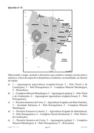 Questão nº 31




Observando o mapa, assinale a alternativa que contém a relação correta entre o
número e o foco de expressivo dinamismo econômico, na atualidade, no interior
da região.
a)       1 – Agronegócio (agricultura irrigada-frutas); 2 – Polo Têxtil e de
         Confecções; 3 – Polo Petroquímico; 4 – Complexo Mineral Metalúrgico;
         5 – Rizicultura.
b)       1 – Complexo Mineral Metalúrgico; 2 – Agronegócio (grãos); 3 – Polo Têxtil
         e de Confecções; 4 – Agronegócio (agricultura irrigada-frutas); 5 – Polo
         Petroquímico.
c)       1 – Pecuária Intensiva de Corte; 2 – Agricultura Irrigada com Base Familiar;
         3 – Atividade Salineira; 4 – Polo Petroquímico; 5 – Complexo Mineral
         Metalúrgico.
d)       1 – Pecuária Extensiva Leiteira; 2 – Agricultura Irrigada de Subsistência;
         3 – Polo Petroquímico; 4 – Complexo Naval (Estaleiros); 5 – Polo Têxtil e
         de Confecções.
e)       1 – Pecuária Intensiva de Corte; 2 – Agronegócio (grãos); 3 – Complexo
         Mineral Metalúrgico; 4 – Polo Petroquímico; 5 – Rizicultura.
Grupos I - IV - V - VI                    pág. 28                             Prova Tipo A
 