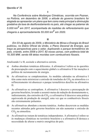 Questão nº 32
                                   I
      Na Conferência sobre Mudanças Climáticas, ocorrida em Poznan,
na Polônia, em dezembro de 2008, a atitude do governo brasileiro foi
elogiada ao apresentar um plano que tem como meta principal a diminuição
gradativa da taxa de desflorestamento no país, até chegar ao patamar de
5.000 km2 em 2017, acompanhada de medidas de reflorestamento que
chegaria a aproximadamente 55.000 km2 em 2020.

                                    II
     Em 03 de agosto de 2009, o Ministério de Minas e Energia do Brasil
publicou, no Diário Oficial da União, o Plano Decenal de Energia, que
traça as perspectivas para o setor, duplicando o parque termelétrico do
país, criando, entre 2008 a 2017, 82 novas usinas, com potência total de
15.305 MW, sendo 68 delas movidas com combustíveis fósseis.

Analisando I e II, assinale a alternativa correta.
a)      Ambas abordam temáticas diferentes. A afirmativa I refere-se às questões
        da preocupação com o aquecimento global e a afirmativa II faz menções à
        política de racionamento de energia.
b)      As afirmativas se complementam. As medidas adotadas na afirmativa I
        têm como meta minimizar a emissão de toneladas de CO2 na atmosfera e o
        reflorestamento irá abastecer o parque termelétrico descrito na afirmativa
        II.
c)      As afirmativas se contrapõem. A afirmativa I descreve a preocupação do
        governo brasileiro, levando a assumir metas de redução do desmatamento e,
        indiretamente, das emissões de CO2 e a afirmativa II descreve uma prática
        equivocada de produção de energia, uma vez que os combustíveis fósseis
        são extremamente poluentes.
d)      As afirmativas abordam a mesma temática. Ambas descrevem as medidas
        recentes adotadas pelo governo brasileiro em não aumentar a emissão de
        CO2 na atmosfera.
e)      As afirmativas tratam de temáticas independentes. A afirmativa I refere-se
        às mudanças climáticas no território brasileiro e a afirmativa II destaca a
        necessidade de alterar a matriz energética do país.


Prova Tipo A                            pág. 29                         Grupos I - IV - V - VI
 