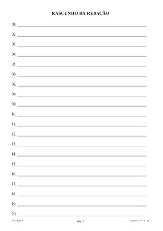 RAscunhO DA REDAÇÃO

01. __________________________________________________________________

02. __________________________________________________________________

03. __________________________________________________________________

04. __________________________________________________________________

05. __________________________________________________________________

06. __________________________________________________________________

07. __________________________________________________________________

08. __________________________________________________________________

09. __________________________________________________________________

10. __________________________________________________________________

11. __________________________________________________________________

12. __________________________________________________________________

13. __________________________________________________________________

14. __________________________________________________________________

15. __________________________________________________________________

16. __________________________________________________________________

17. __________________________________________________________________

18. __________________________________________________________________

19. __________________________________________________________________

20. __________________________________________________________________
Prova Tipo A                     pág. 3                      Grupos I - IV - V - VI
 