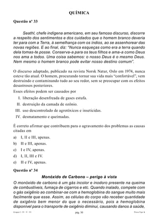 QuíMIcA

Questão nº 33

      Seathl, chefe indígena americano, em seu famoso discurso, discorre
a respeito dos sentimentos e dos cuidados que o homem branco deveria
ter para com a Terra, à semelhança com os índios, ao se assenhorear das
novas regiões. E ao final, diz: “Nunca esqueças como era a terra quando
dela tomas-te posse. Conserva-a para os teus filhos e ama-a como Deus
nos ama a todos. Uma coisa sabemos: o nosso Deus é o mesmo Deus.
Nem mesmo o homem branco pode evitar nosso destino comum”.

O discurso adaptado, publicado na revista Norsk Natur, Oslo em 1974, nunca
esteve tão atual. O homem, procurando tornar sua vida mais “confortável”, vem
destruindo e contaminando tudo ao seu redor, sem se preocupar com os efeitos
desastrosos posteriores.
Esses efeitos podem ser causados por
      I. liberação desenfreada de gases estufa.
     II. destruição da camada de ozônio.
  III. uso descontrolado de agrotóxicos e inseticidas.
  IV. desmatamento e queimadas.

É correto afirmar que contribuem para o agravamento dos problemas as causas
citadas em
a)       I, II e III, apenas.
b)       II e III, apenas.
c)       I e IV, apenas.
d)       I, II, III e IV.
e)       II e IV, apenas.

Questão nº 34
                Monóxido de Carbono – perigo à vista
O monóxido de carbono é um gás incolor e inodoro presente na queima
de combustíveis, fumaça de cigarros e etc. Quando inalado, compete com
o gás oxigênio ao combinar-se com a hemoglobina do sangue muito mais
facilmente que esse. Assim, as células do corpo vão receber quantidade
de oxigênio bem menor do que o necessário, pois a hemoglobina
disponível para o transporte de oxigênio diminui, causando danos à saúde,
Grupos I - IV - V - VI                 pág. 30                        Prova Tipo A
 