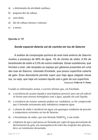 a)       a diminuição da atividade cardíaca.
b)       pequena dor de cabeça.
c)       convulsão.
d)       dor de cabeça intensa e náuseas.
e)       a morte.



Questão nº 35


           Sonda espacial detecta sal de cozinha em lua de Saturno


           A análise da composição química do anel mais externo de Saturno
revelou a presença de 98% de água, 1% de cloreto de sódio, 0,5% de
bicarbonato de sódio e 0,5% de outros materiais. Essas substâncias, que
formam o anel, são lançadas ao espaço por gêiseres presentes em uma
das luas de Saturno, chamada Encélado, que possui superfície coberta
de gelo. Essa descoberta permite supor que haja água salgada nessa
lua, ou seja, que haja um oceano líquido sob o gelo da sua superfície.
                                                         Adaptação folha de s. Paulo


Usando as informações acima, é correto afirmar que, em Encélado,
a)       a existência do oceano líquido é uma hipótese possível, pois um sal solúvel
         só forma uma mistura homogênea com a água, quando ela está líquida.
b)       a existência do oceano somente poderá ser verdadeira, se for comprovado
         que é formado unicamente pela substância composta água.
c)       o cloreto de sódio é insolúvel em água, em quaisquer condições de pressão
         e temperatura existentes na lua de Saturno.
d)       o bicarbonato de sódio, que tem fórmula NaHCO3, é um óxido.
e)       a hipótese de que o anel possa ser formado por vapor de água proveniente do
         derretimento do gelo, em consequência do calor das erupções dos gêiseres,
         deve ser totalmente descartada.

Grupos I - IV - V - VI                      pág. 32                          Prova Tipo A
 