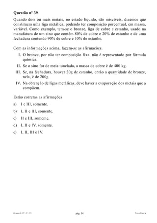 Questão nº 39
Quando dois ou mais metais, no estado líquido, são miscíveis, dizemos que
constituem uma liga metálica, podendo ter composição porcentual, em massa,
variável. Como exemplo, tem-se o bronze, liga de cobre e estanho, usado na
manufatura de um sino que contém 80% de cobre e 20% de estanho e de uma
fechadura contendo 90% de cobre e 10% de estanho.

Com as informações acima, fazem-se as afirmações.
      I. O bronze, por não ter composição fixa, não é representado por fórmula
         química.
     II. Se o sino for de meia tonelada, a massa de cobre é de 400 kg.
  III. Se, na fechadura, houver 20g de estanho, então a quantidade de bronze,
       nela, é de 200g.
  IV. Na obtenção de ligas metálicas, deve haver a evaporação dos metais que a
      compõem.

Estão corretas as afirmações
a)       I e III, somente.
b)       I, II e III, somente.
c)       II e III, somente.
d)       I, II e IV, somente.
e)       I, II, III e IV.




Grupos I - IV - V - VI                 pág. 34                           Prova Tipo A
 