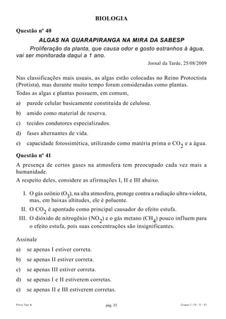 BIOLOGIA

Questão nº 40
         ALGAS NA GUARAPIRANGA NA MIRA DA SABESP
     Proliferação da planta, que causa odor e gosto estranhos à água,
vai ser monitorada daqui a 1 ano.
                                                            Jornal da Tarde, 25/08/2009


Nas classificações mais usuais, as algas estão colocadas no Reino Protoctista
(Protista), mas durante muito tempo foram consideradas como plantas.
Todas as algas e plantas possuem, em comum,
a)      parede celular basicamente constituída de celulose.
b)      amido como material de reserva.
c)      tecidos condutores especializados.
d)      fases alternantes de vida.
e)      capacidade fotossintética, utilizando como matéria prima o CO2 e a água.

Questão nº 41
A presença de certos gases na atmosfera tem preocupado cada vez mais a
humanidade.
A respeito deles, considere as afirmações I, II e III abaixo.

     I. O gás ozônio (O3), na alta atmosfera, protege contra a radiação ultra-violeta,
        mas, em baixas altitudes, ele é poluente.
   II. O CO2 é apontado como principal causador do efeito estufa.
  III. O dióxido de nitrogênio (NO2) e o gás metano (CH4) pouco influem para
       o efeito estufa, pois suas concentrações são insignificantes.

Assinale
a)      se apenas I estiver correta.
b)      se apenas II estiver correta.
c)      se apenas III estiver correta.
d)      se apenas I e II estiverem corretas.
e)      se apenas II e III estiverem corretas.

Prova Tipo A                              pág. 35                          Grupos I - IV - V - VI
 