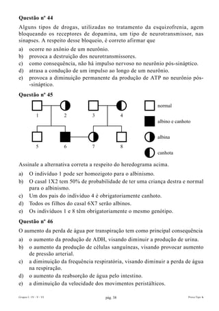 Questão nº 44
Alguns tipos de drogas, utilizadas no tratamento da esquizofrenia, agem
bloqueando os receptores de dopamina, um tipo de neurotransmissor, nas
sinapses. A respeito desse bloqueio, é correto afirmar que
a)       ocorre no axônio de um neurônio.
b)       provoca a destruição dos neurotransmissores.
c)       como consequência, não há impulso nervoso no neurônio pós-sináptico.
d)       atrasa a condução de um impulso ao longo de um neurônio.
e)       provoca a diminuição permanente da produção de ATP no neurônio pós-
         -sináptico.
Questão nº 45
                                                              normal
               1         2         3               4
                                                              albino e canhoto


                                                              albina
               5         6         7               8
                                                              canhota

Assinale a alternativa correta a respeito do heredograma acima.
a)       O indivíduo 1 pode ser homozigoto para o albinismo.
b)       O casal 1X2 tem 50% de probabilidade de ter uma criança destra e normal
         para o albinismo.
c)       Um dos pais do indivíduo 4 é obrigatoriamente canhoto.
d)       Todos os filhos do casal 6X7 serão albinos.
e)       Os indivíduos 1 e 8 têm obrigatoriamente o mesmo genótipo.
Questão nº 46
O aumento da perda de água por transpiração tem como principal consequência
a)       o aumento da produção de ADH, visando diminuir a produção de urina.
b)       o aumento da produção de células sanguíneas, visando provocar aumento
         de pressão arterial.
c)       a diminuição da frequência respiratória, visando diminuir a perda de água
         na respiração.
d)       o aumento da reabsorção de água pelo intestino.
e)       a diminuição da velocidade dos movimentos peristálticos.

Grupos I - IV - V - VI                   pág. 38                            Prova Tipo A
 