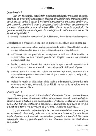 hIsTóRIA
Questão nº 47
     “Em um zoológico, satisfazem-se as necessidades materiais básicas,
mas não se pode sair da clausura. Nessas circunstâncias, muitos animais
suspiram por voltar à selva. Sem dúvida, esquecem, ou nunca souberam,
que o mundo da selva é cruel e que poucos ali sobrevivem decentemente
e menos ainda são os que triunfam. Além disso, durante o período da
grande transição, as vantagens do zoológico são subestimadas e as da
selva, exageradas.”
  L. Enmerij, “Perestroika en Occidente”, in R. Haesbaert, Blocos internacionais no poder.


Considerando o processo de declínio do mundo socialista, o texto sugere que
a)      os problemas sociais observados nos países do antigo Bloco Socialista não
        seriam solucionados com a simples transição para o Capitalismo.
b)      a Glasnost - e sua proposta de transparência política - deixou nítida a
        superioridade técnica e social gerada pelo Capitalismo, em comparação
        com o Socialismo.
c)      havia, a partir da Perestroika, esperanças de que o mundo sucumbisse à
        estabilidade econômica e social promovida pelo Socialismo Utópico.
d)      a democracia e a liberdade, típicas do mundo capitalista, promoveram a
        superação dos problemas de ordem social que o sistema possa ter originado,
        daí sua supremacia.
e)      o elevado padrão de vida, a igualdade social e a democracia, garantidos pela
        estrutura socialista, a exemplo da ex URSS, nunca serão atingidos dentro
        do mundo capitalista.
Questão nº 48
      “O inimigo é cruel e implacável. Pretende tomar nossas terras
regadas com o suor de nossos rostos, tomar nosso cereal, nosso petróleo,
obtidos com o trabalho de nossas mãos. Pretende restaurar o domínio
dos latifundiários, restaurar o czarismo... germanizar os povos da União
Soviética e torná-los escravos de príncipes e barões alemães...
      (...) em caso de retirada forçada... todo o material rodante tem que
ser evacuado. Ao inimigo não se deve deixar um único motor, um único
vagão de trem, um único quilo de cereal ou galão de combustível. Todos os
artigos de valor (...) que não puderem ser retirados, devem ser destruídos
sem falta.”
                                                                            J. Stálin, 1941

Prova Tipo A                              pág. 39                            Grupos I - IV - V - VI
 