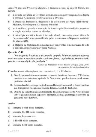 Após 70 anos da 2ª Guerra Mundial, o discurso acima, de Joseph Stálin, nos
remete
a)       à invasão soviética ao território alemão, marco na derrocada nazista frente
         à ofensiva Aliada nos fronts Ocidental e Oriental.
b)       à Operação Barbarosa, decorrente da assinatura do Pacto Ribbentrop-
         Molotov, estopim para a 2ª Guerra Mundial.
c)       ao Anschluss, quando a anexação da Áustria pelo Terceiro Reich provocou
         a reação soviética contra os alemães.
d)       à estratégia soviética frente à invasão alemã, conhecida como tática da
         ‘terra arrasada’, a mesma utilizada pelos russos contra Napoleão, no início
         do século XIX.
e)       à Batalha de Stalingrado, uma das mais sangrentas e memoráveis de todo
         o conflito, decisiva para a vitória Nazista.
Questão nº 49
     “Ao longo do Império, a economia do país foi se tornando cada vez
mais complexa, aprofundando sua inserção no capitalismo, sem contudo
perder sua condição de periferia.”
                                       Afonso de Alencastro Graça Filho e Douglas Cole Libby,
                                                            A economia do império brasileiro.
Corroborando a afirmação acima, considere I, II e III abaixo.
      I. O café, apesar de ter recuperado a economia brasileira durante o 2º Reinado,
         manteve uma estrutura agrícola de Plantation, predominante desde nosso
         período colonial.
     II. Apesar da relativa recuperação de nossa Balança Comercial, o Brasil manteve
         sua tradicional posição na Divisão Internacional do Trabalho.
  III. O surto de industrialização decorrente da assinatura da Tarifa Alves Branco
       (1844) garantiu nosso superávit primário, com as exportações de bens de
       consumo não-duráveis.

Assim,
a)       somente I e III estão corretas.
b)       somente II e III estão corretas.
c)       somente I está correta.
d)       I, II e III estão corretas.
e)       somente I e II estão corretas.

Grupos I - IV - V - VI                         pág. 40                                Prova Tipo A
 