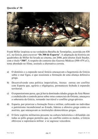 Questão nº 50




Frank Miller inspirou-se na verdadeira Batalha de Termópilas, ocorrida em 438
a.C, na Grécia, para escrever “Os 300 de Esparta”. A adaptação da história em
quadrinhos de Miller foi levada ao cinema, em 2006, pelo diretor Zack Snyder,
com o título “300”. A respeito do contexto das Guerras Médicas (500-479 a.C),
tema abordado no filme, assinale a alternativa correta.


a)      O domínio e a expansão naval fenícia ameaçavam a hegemonia da Grécia
        sobre o mar Egeu, o que ocasionou a formação de uma aliança defensiva
        grega.
b)      Desenvolvendo uma política imperialista, Atenas entrou em conf lito
        com Esparta que, agrária e oligárquica, permaneceu fechada à expansão
        territorial.
c)      O expansionismo persa, que já havia dominado cidades gregas da Ásia Menor
        e estabelecido o controle persa sobre rotas comerciais do Oriente, ameaçava
        a soberania da Grécia, tornando inevitável o conflito grego-pérsico.
d)      Esparta, por priorizar a formação física e militar, cultivando no indivíduo
        o patriotismo incondicional ao Estado, liderou a ofensiva grega contra os
        assírios, que ameaçavam as instituições democráticas gregas.
e)      O forte espírito militarista presente na cultura helenística e difundido em
        todas as pólis gregas permitiu que, no conflito contra os medos, a Grécia
        obtivesse a supremacia militar e se sagrasse vencedora.



Prova Tipo A                            pág. 41                         Grupos I - IV - V - VI
 